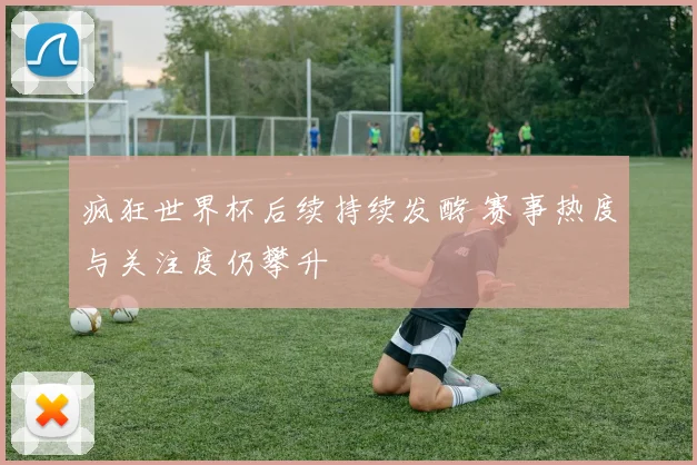 疯狂世界杯后续持续发酵 赛事热度与关注度仍攀升
