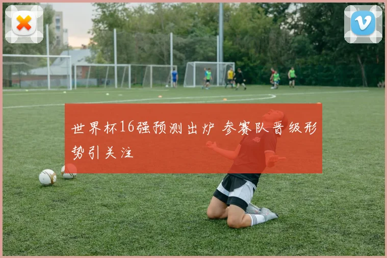 世界杯16强预测出炉 参赛队晋级形势引关注